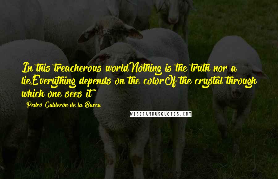 Pedro Calderon De La Barca Quotes: In this treacherous worldNothing is the truth nor a lie.Everything depends on the colorOf the crystal through which one sees it