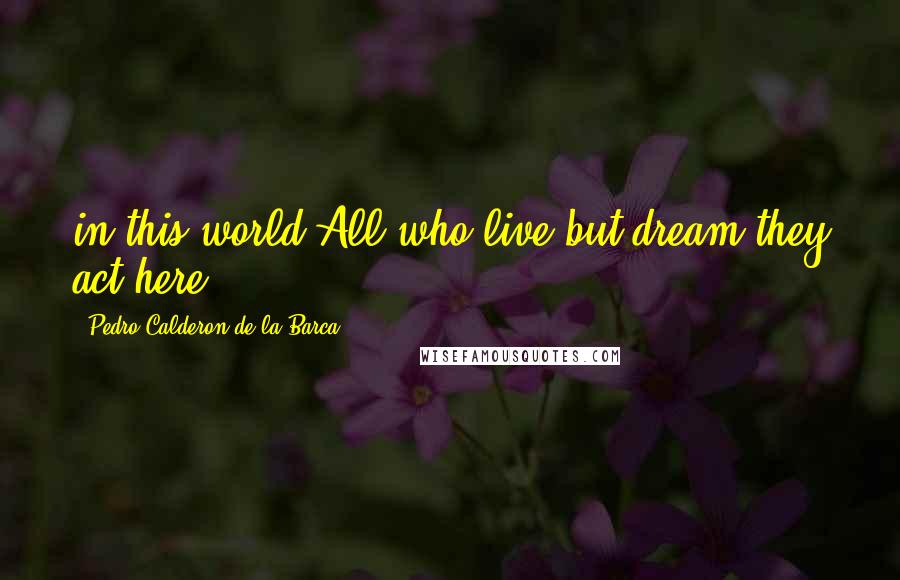 Pedro Calderon De La Barca Quotes: in this world All who live but dream they act here.
