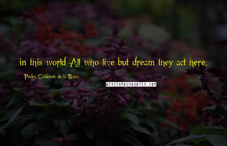 Pedro Calderon De La Barca Quotes: in this world All who live but dream they act here.