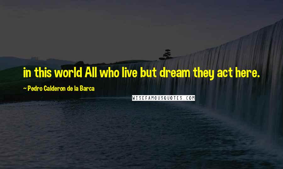Pedro Calderon De La Barca Quotes: in this world All who live but dream they act here.