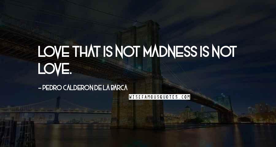 Pedro Calderon De La Barca Quotes: Love that is not madness is not love.