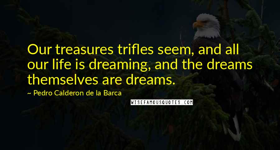 Pedro Calderon De La Barca Quotes: Our treasures trifles seem, and all our life is dreaming, and the dreams themselves are dreams.