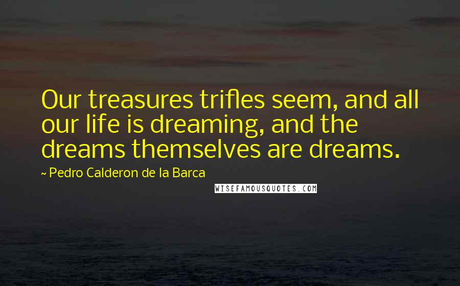 Pedro Calderon De La Barca Quotes: Our treasures trifles seem, and all our life is dreaming, and the dreams themselves are dreams.