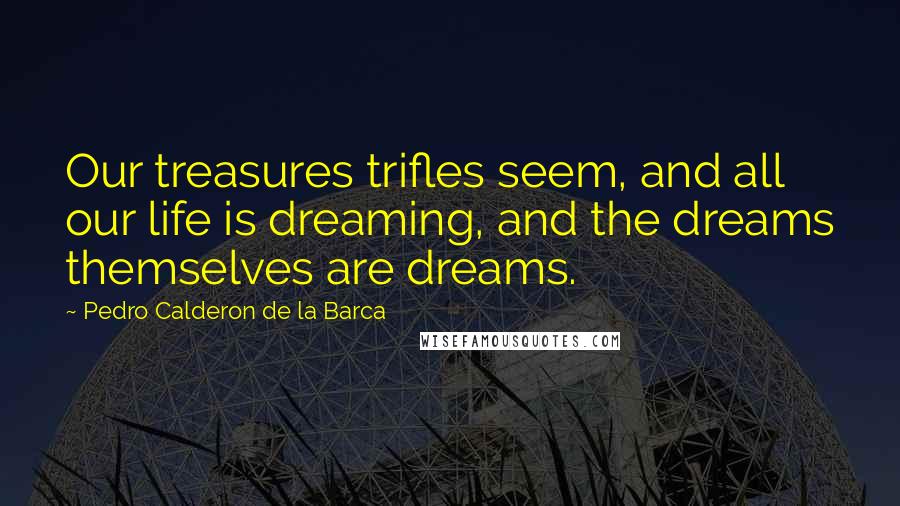 Pedro Calderon De La Barca Quotes: Our treasures trifles seem, and all our life is dreaming, and the dreams themselves are dreams.