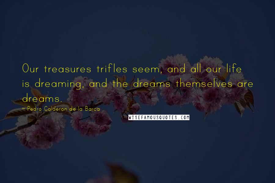 Pedro Calderon De La Barca Quotes: Our treasures trifles seem, and all our life is dreaming, and the dreams themselves are dreams.