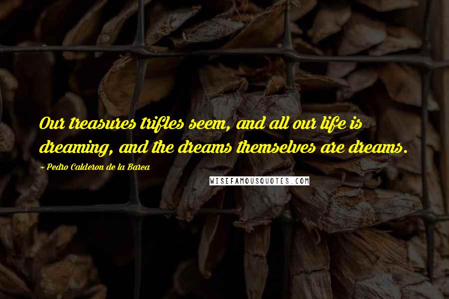 Pedro Calderon De La Barca Quotes: Our treasures trifles seem, and all our life is dreaming, and the dreams themselves are dreams.