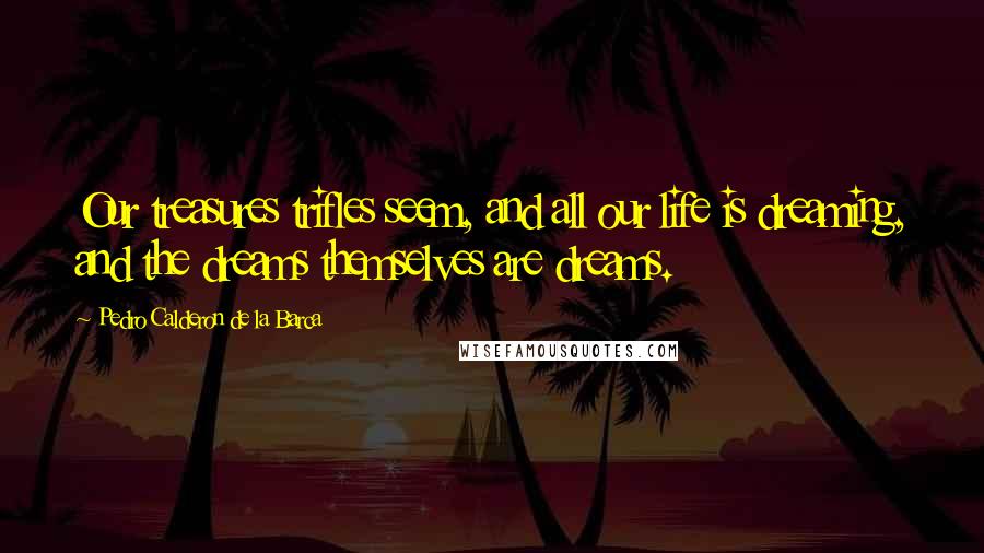 Pedro Calderon De La Barca Quotes: Our treasures trifles seem, and all our life is dreaming, and the dreams themselves are dreams.