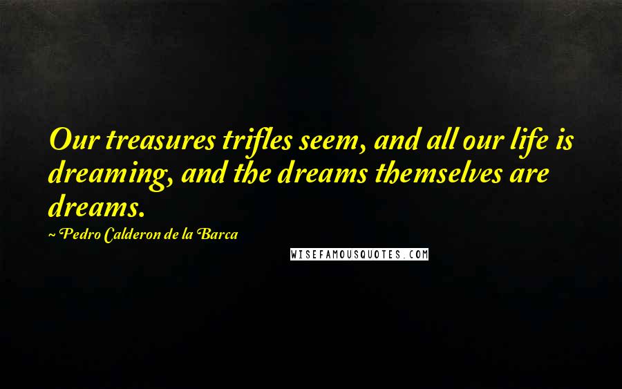 Pedro Calderon De La Barca Quotes: Our treasures trifles seem, and all our life is dreaming, and the dreams themselves are dreams.