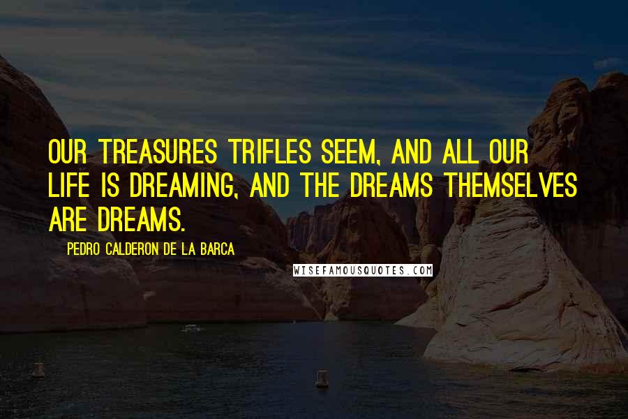 Pedro Calderon De La Barca Quotes: Our treasures trifles seem, and all our life is dreaming, and the dreams themselves are dreams.