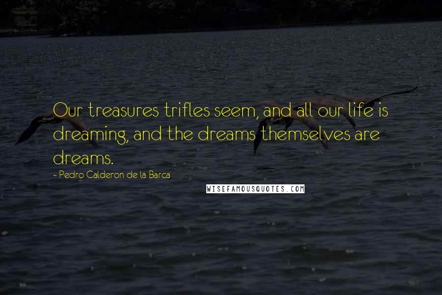 Pedro Calderon De La Barca Quotes: Our treasures trifles seem, and all our life is dreaming, and the dreams themselves are dreams.