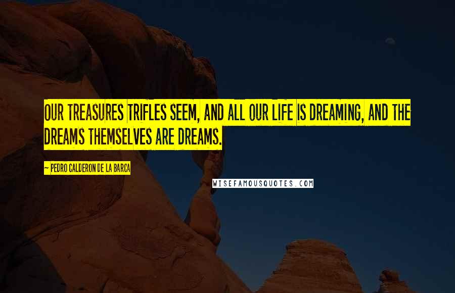 Pedro Calderon De La Barca Quotes: Our treasures trifles seem, and all our life is dreaming, and the dreams themselves are dreams.