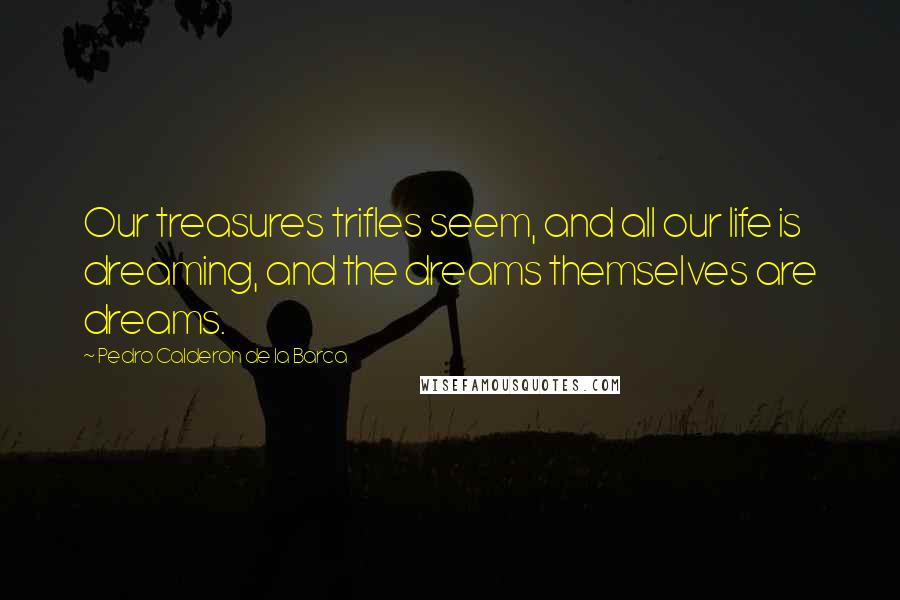 Pedro Calderon De La Barca Quotes: Our treasures trifles seem, and all our life is dreaming, and the dreams themselves are dreams.