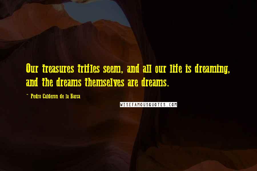 Pedro Calderon De La Barca Quotes: Our treasures trifles seem, and all our life is dreaming, and the dreams themselves are dreams.