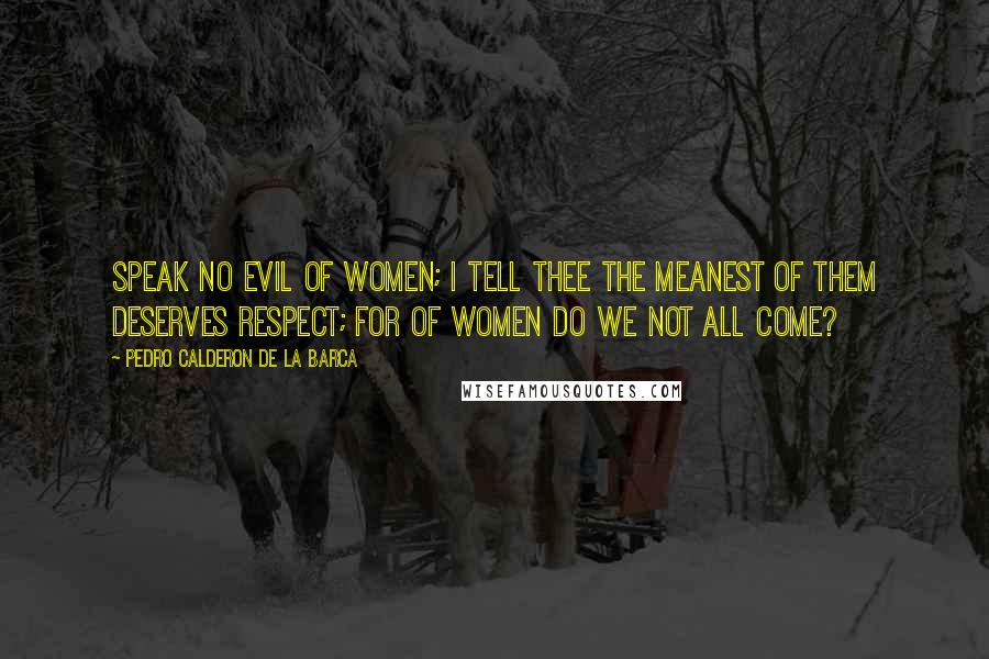 Pedro Calderon De La Barca Quotes: Speak no evil of women; I tell thee the meanest of them deserves respect; for of women do we not all come?