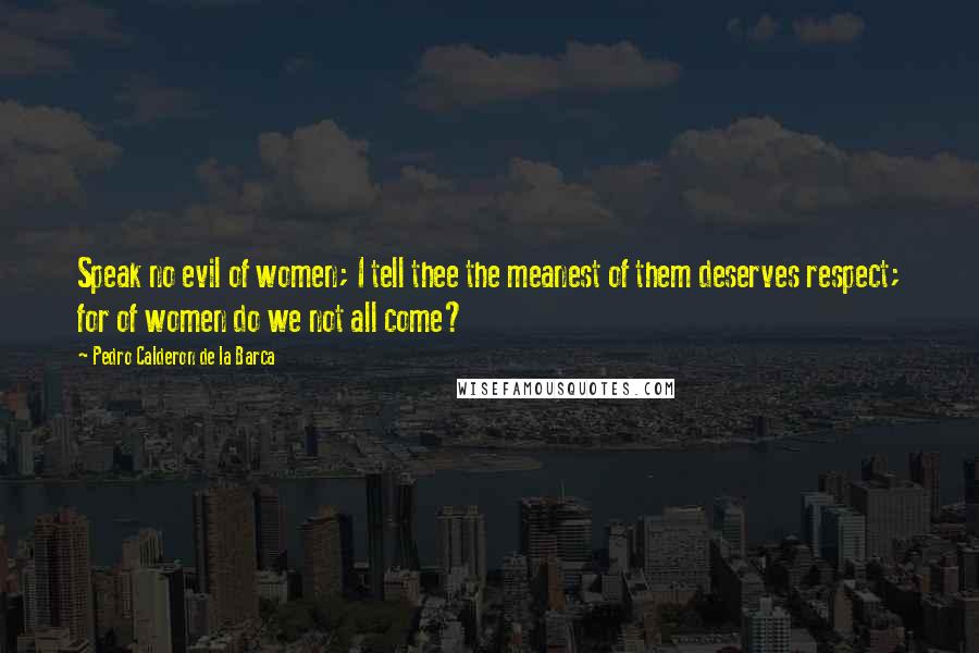 Pedro Calderon De La Barca Quotes: Speak no evil of women; I tell thee the meanest of them deserves respect; for of women do we not all come?