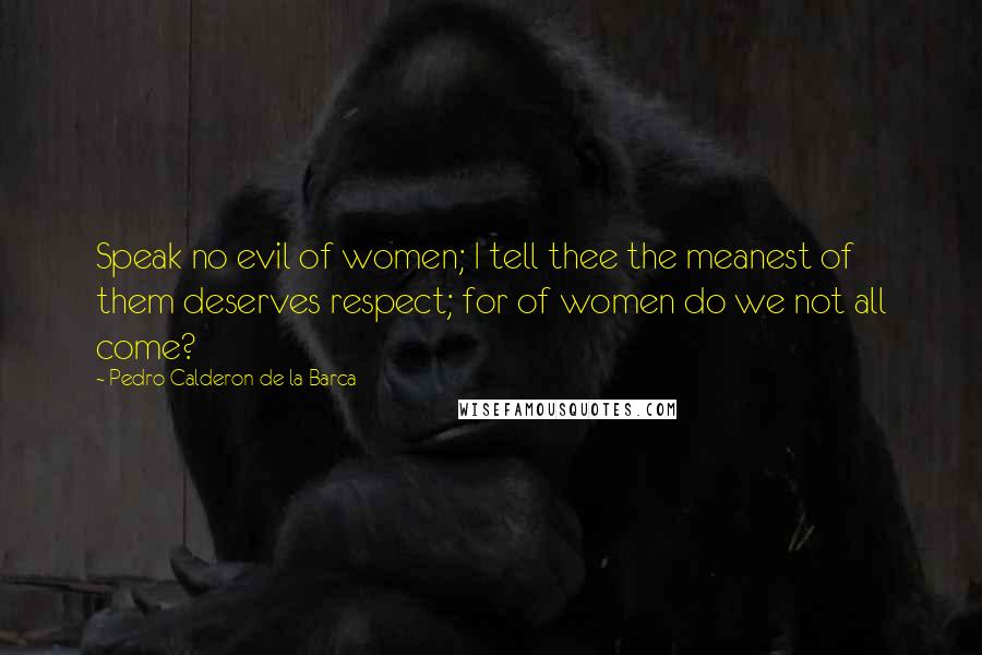 Pedro Calderon De La Barca Quotes: Speak no evil of women; I tell thee the meanest of them deserves respect; for of women do we not all come?