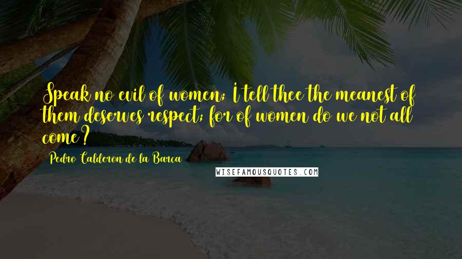 Pedro Calderon De La Barca Quotes: Speak no evil of women; I tell thee the meanest of them deserves respect; for of women do we not all come?