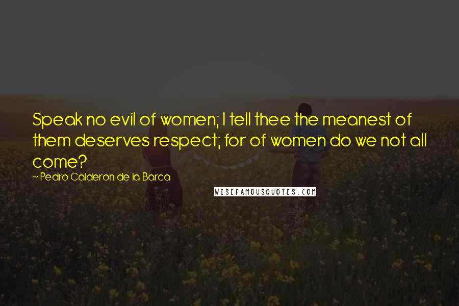 Pedro Calderon De La Barca Quotes: Speak no evil of women; I tell thee the meanest of them deserves respect; for of women do we not all come?