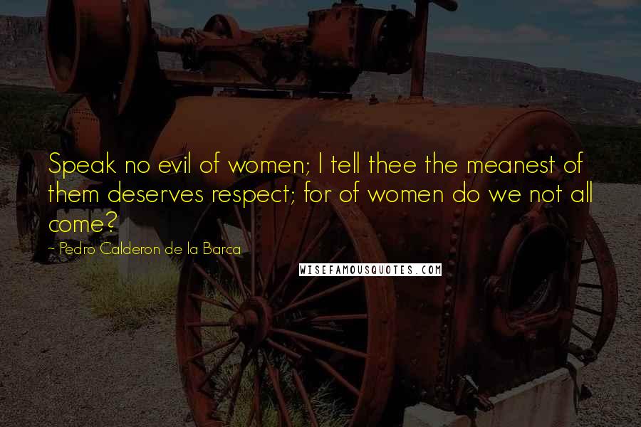 Pedro Calderon De La Barca Quotes: Speak no evil of women; I tell thee the meanest of them deserves respect; for of women do we not all come?