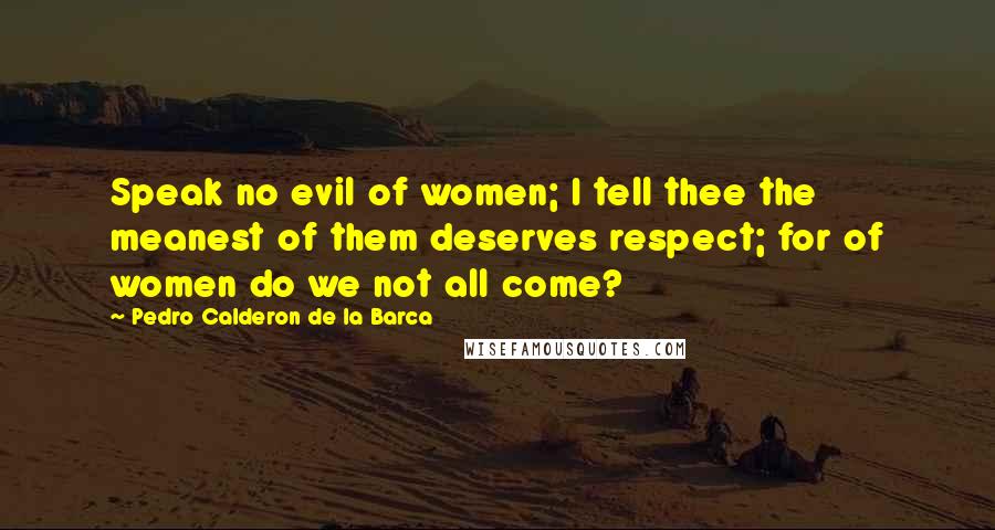 Pedro Calderon De La Barca Quotes: Speak no evil of women; I tell thee the meanest of them deserves respect; for of women do we not all come?