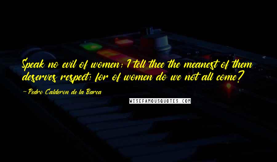 Pedro Calderon De La Barca Quotes: Speak no evil of women; I tell thee the meanest of them deserves respect; for of women do we not all come?