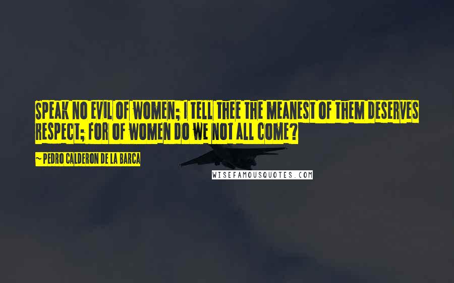 Pedro Calderon De La Barca Quotes: Speak no evil of women; I tell thee the meanest of them deserves respect; for of women do we not all come?