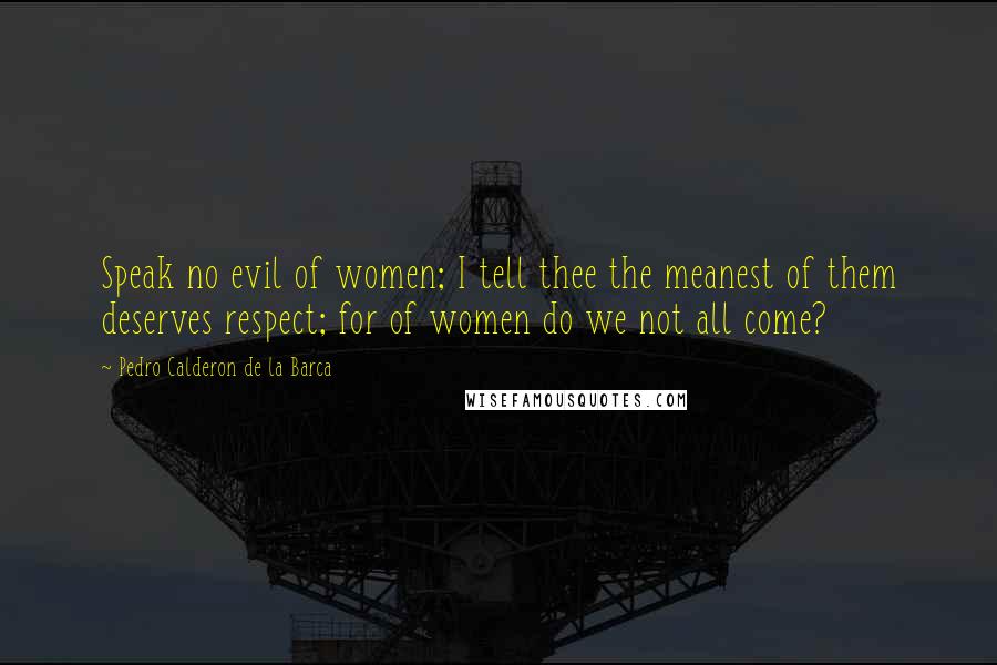 Pedro Calderon De La Barca Quotes: Speak no evil of women; I tell thee the meanest of them deserves respect; for of women do we not all come?