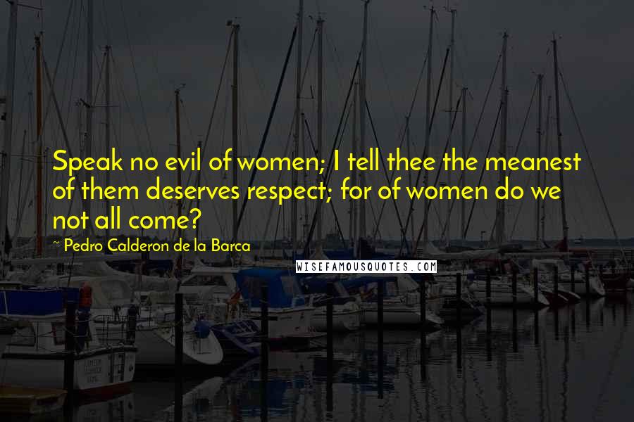 Pedro Calderon De La Barca Quotes: Speak no evil of women; I tell thee the meanest of them deserves respect; for of women do we not all come?