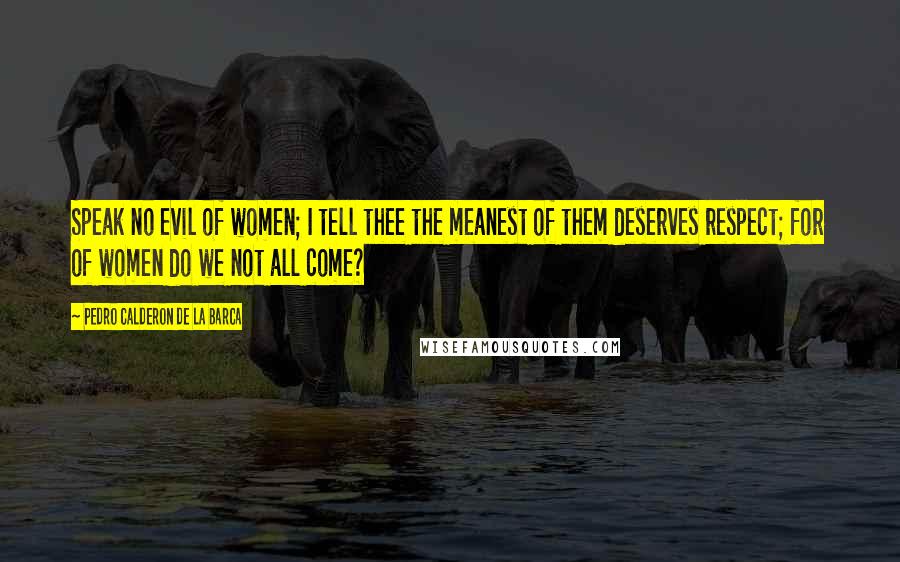 Pedro Calderon De La Barca Quotes: Speak no evil of women; I tell thee the meanest of them deserves respect; for of women do we not all come?