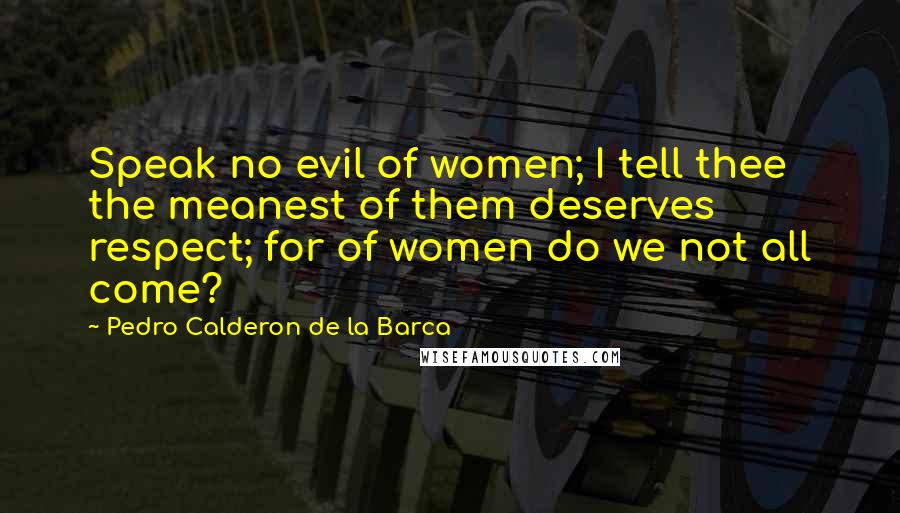 Pedro Calderon De La Barca Quotes: Speak no evil of women; I tell thee the meanest of them deserves respect; for of women do we not all come?