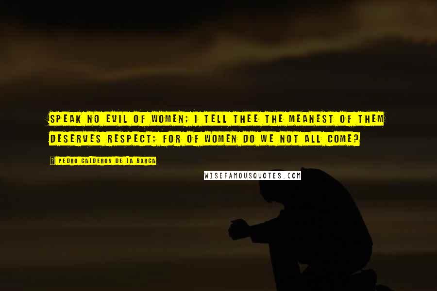 Pedro Calderon De La Barca Quotes: Speak no evil of women; I tell thee the meanest of them deserves respect; for of women do we not all come?