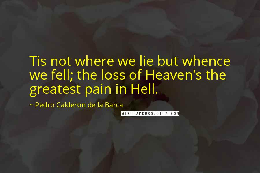 Pedro Calderon De La Barca Quotes: Tis not where we lie but whence we fell; the loss of Heaven's the greatest pain in Hell.