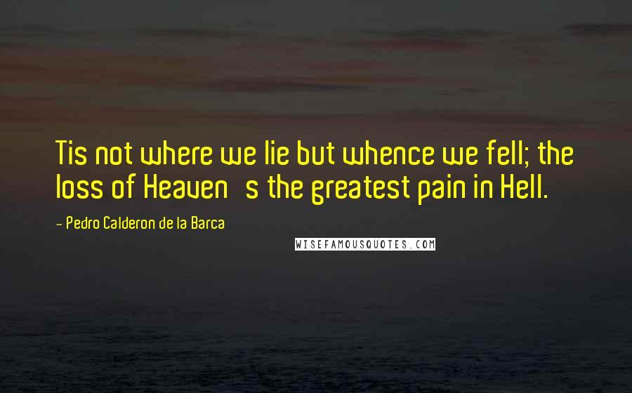 Pedro Calderon De La Barca Quotes: Tis not where we lie but whence we fell; the loss of Heaven's the greatest pain in Hell.