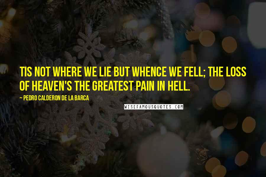 Pedro Calderon De La Barca Quotes: Tis not where we lie but whence we fell; the loss of Heaven's the greatest pain in Hell.