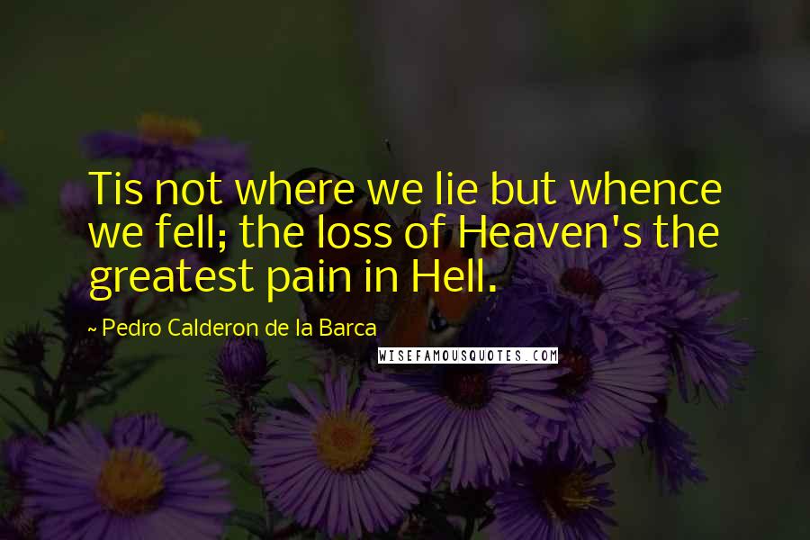 Pedro Calderon De La Barca Quotes: Tis not where we lie but whence we fell; the loss of Heaven's the greatest pain in Hell.