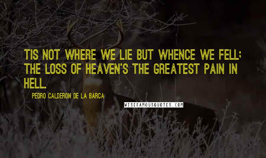 Pedro Calderon De La Barca Quotes: Tis not where we lie but whence we fell; the loss of Heaven's the greatest pain in Hell.