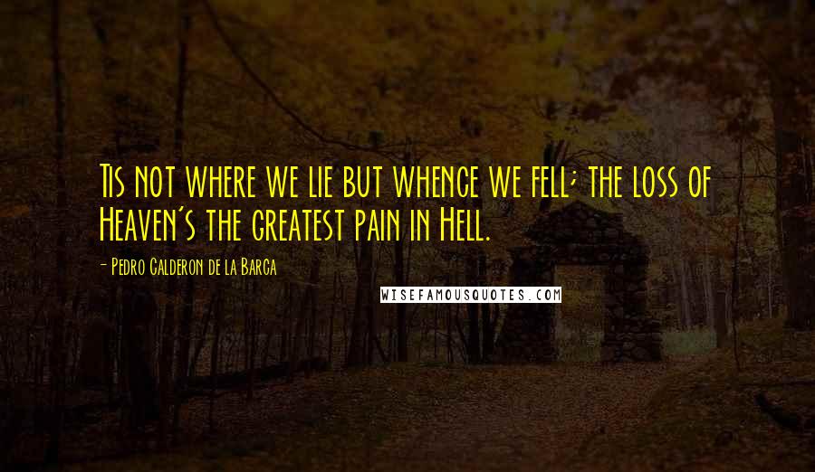 Pedro Calderon De La Barca Quotes: Tis not where we lie but whence we fell; the loss of Heaven's the greatest pain in Hell.