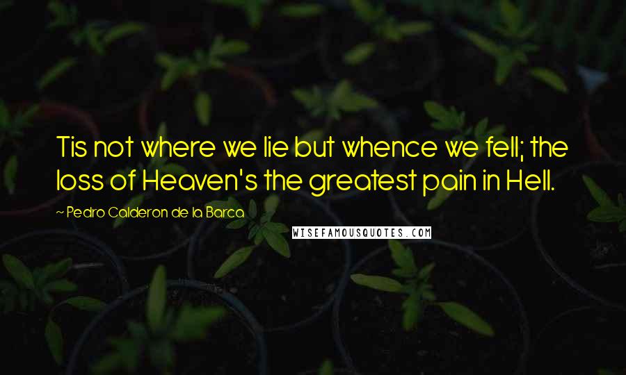 Pedro Calderon De La Barca Quotes: Tis not where we lie but whence we fell; the loss of Heaven's the greatest pain in Hell.