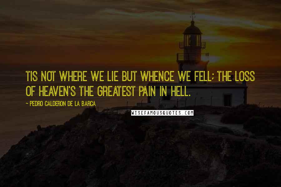 Pedro Calderon De La Barca Quotes: Tis not where we lie but whence we fell; the loss of Heaven's the greatest pain in Hell.