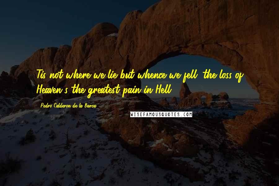 Pedro Calderon De La Barca Quotes: Tis not where we lie but whence we fell; the loss of Heaven's the greatest pain in Hell.