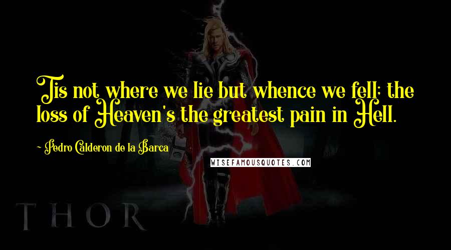 Pedro Calderon De La Barca Quotes: Tis not where we lie but whence we fell; the loss of Heaven's the greatest pain in Hell.