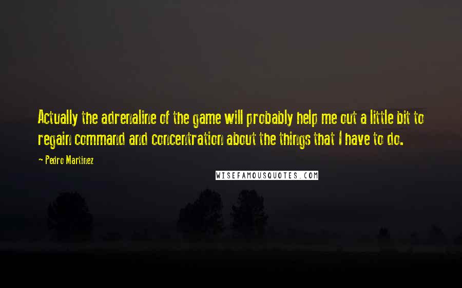 Pedro Martinez Quotes: Actually the adrenaline of the game will probably help me out a little bit to regain command and concentration about the things that I have to do.