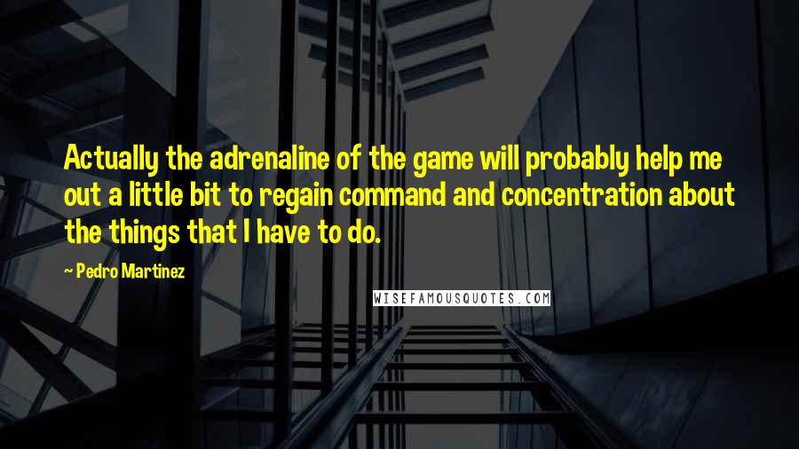 Pedro Martinez Quotes: Actually the adrenaline of the game will probably help me out a little bit to regain command and concentration about the things that I have to do.