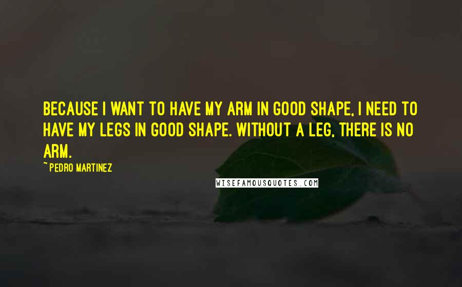 Pedro Martinez Quotes: Because I want to have my arm in good shape, I need to have my legs in good shape. Without a leg, there is no arm.