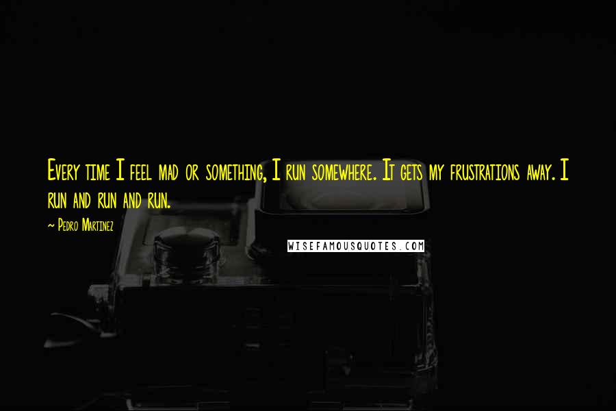 Pedro Martinez Quotes: Every time I feel mad or something, I run somewhere. It gets my frustrations away. I run and run and run.