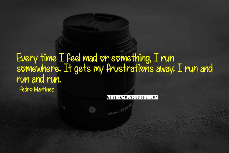 Pedro Martinez Quotes: Every time I feel mad or something, I run somewhere. It gets my frustrations away. I run and run and run.