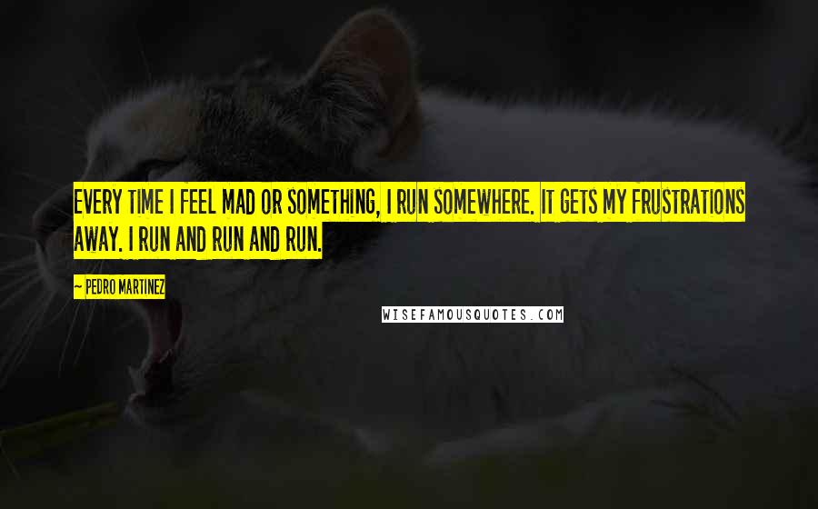 Pedro Martinez Quotes: Every time I feel mad or something, I run somewhere. It gets my frustrations away. I run and run and run.