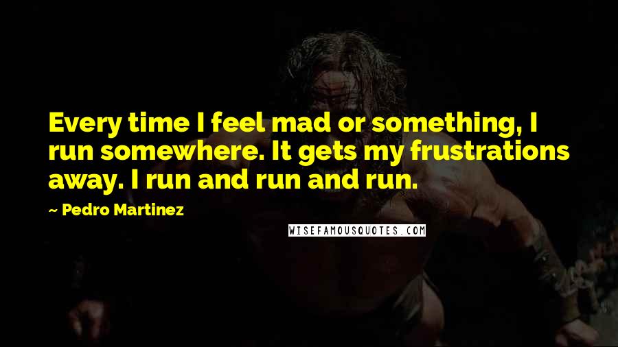 Pedro Martinez Quotes: Every time I feel mad or something, I run somewhere. It gets my frustrations away. I run and run and run.