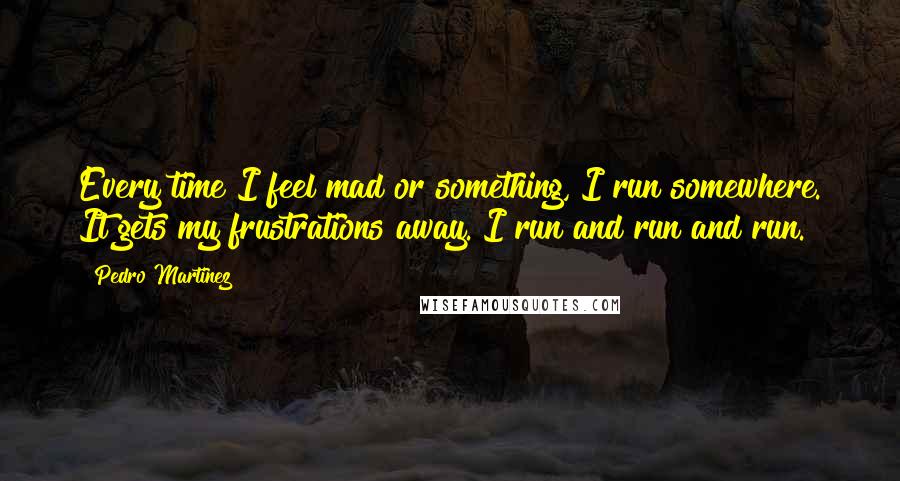 Pedro Martinez Quotes: Every time I feel mad or something, I run somewhere. It gets my frustrations away. I run and run and run.