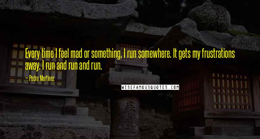 Pedro Martinez Quotes: Every time I feel mad or something, I run somewhere. It gets my frustrations away. I run and run and run.